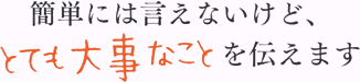 簡単には言えないけど、とても大事なことを伝えます